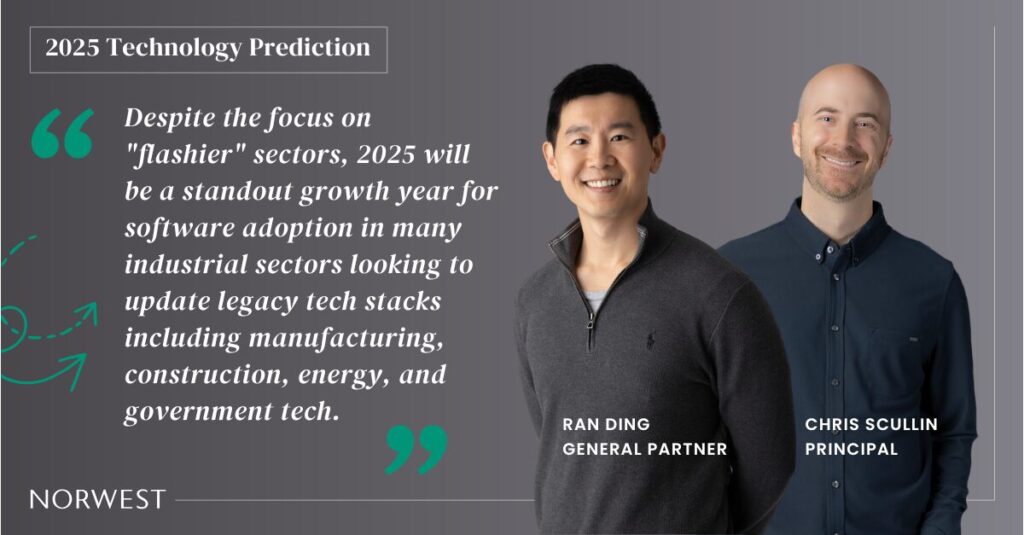 Norwest General Partner Ran Ding and Principal Chris Scullin make a joint 2025 technology prediction: Despite the focus on flashier sectors, 2025 will be a standout growth year for software adoption in many industrial sectors looking to update legacy tech stacks including manufacturing, construction, energy, and government tech.
