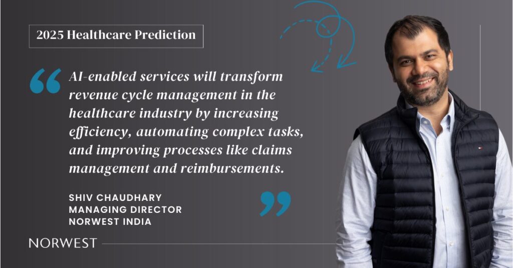 Norwest India Managing Director Shiv Chaudhary makes a 2025 healthcare prediction: AI-enabled services will transform revenue cycle management in the healthcare industry by increasing efficiency, automating complex tasks, and improving processes like claims management and reimbursements.